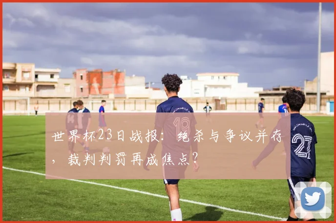 世界杯23日战报：绝杀与争议并存，裁判判罚再成焦点？