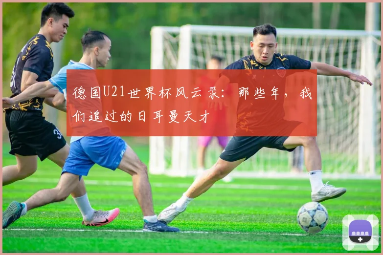 德国U21世界杯风云录：那些年，我们追过的日耳曼天才