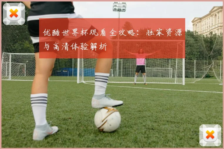 优酷世界杯观看全攻略：独家资源与高清体验解析