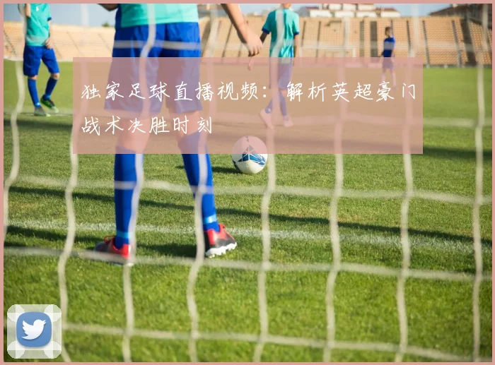 独家足球直播视频：解析英超豪门战术决胜时刻