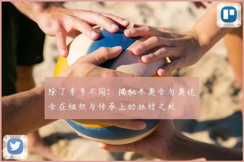 除了季节不同：揭秘冬奥会与奥运会在组织与传承上的独特之处