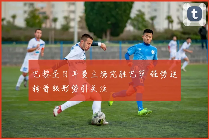 巴黎圣日耳曼主场完胜巴萨 强势逆转晋级形势引关注