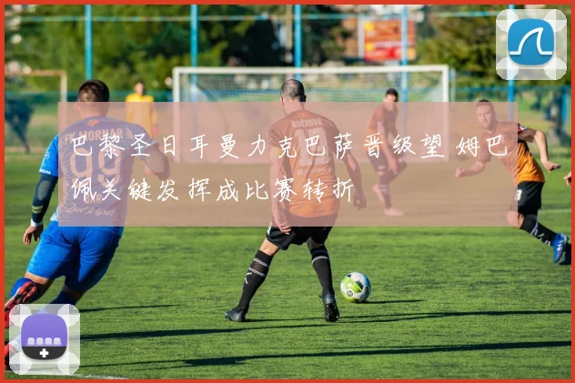 巴黎圣日耳曼力克巴萨晋级望 姆巴佩关键发挥成比赛转折