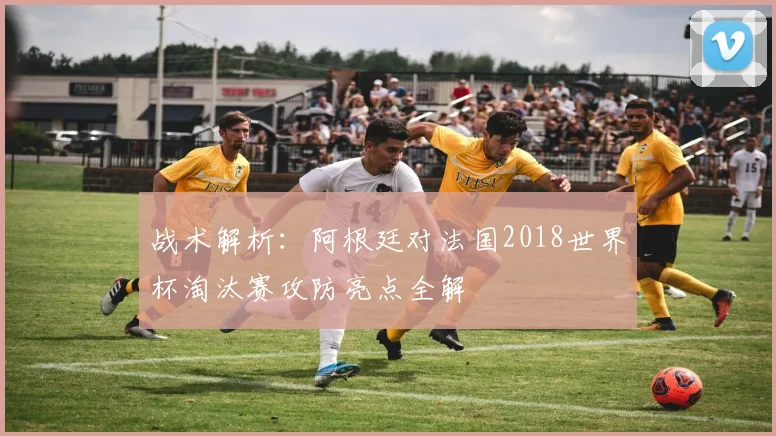 战术解析：阿根廷对法国2018世界杯淘汰赛攻防亮点全解
