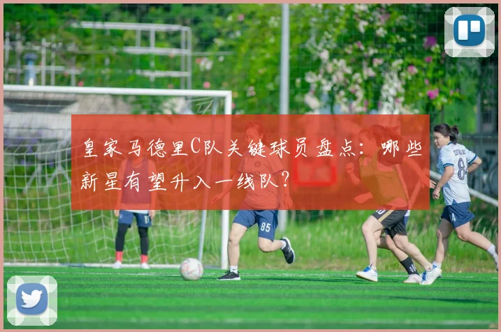 皇家马德里C队关键球员盘点：哪些新星有望升入一线队？