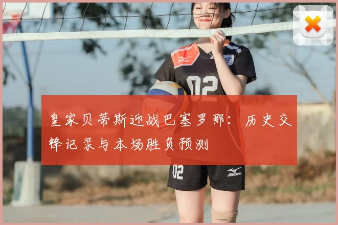 皇家贝蒂斯迎战巴塞罗那：历史交锋记录与本场胜负预测