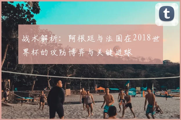 战术解析：阿根廷与法国在2018世界杯的攻防博弈与关键进球