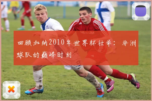回顾加纳2010年世界杯壮举：非洲球队的巅峰时刻