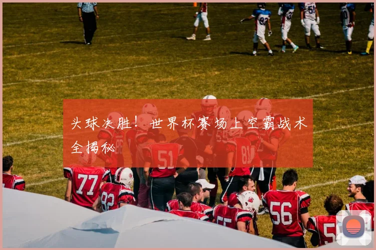 头球决胜!世界杯赛场上空霸战术全揭秘