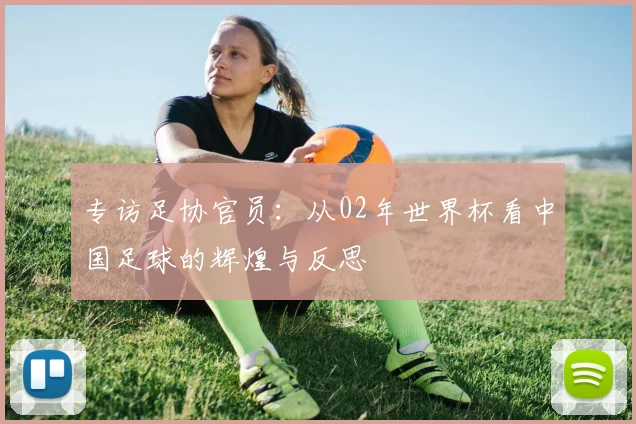 专访足协官员:从02年世界杯看中国足球的辉煌与反思