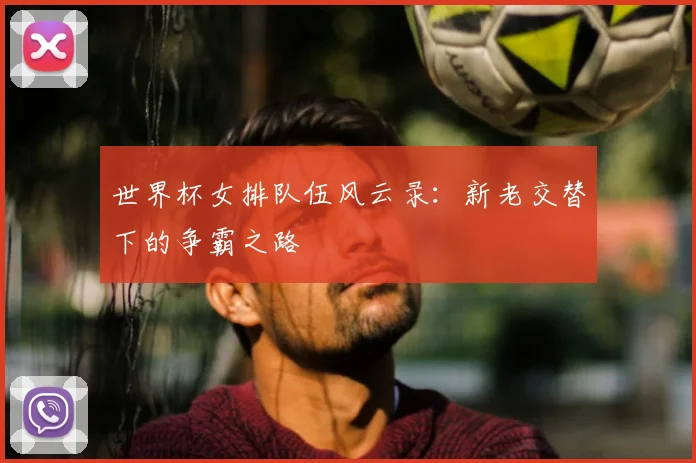 世界杯女排队伍风云录：新老交替下的争霸之路