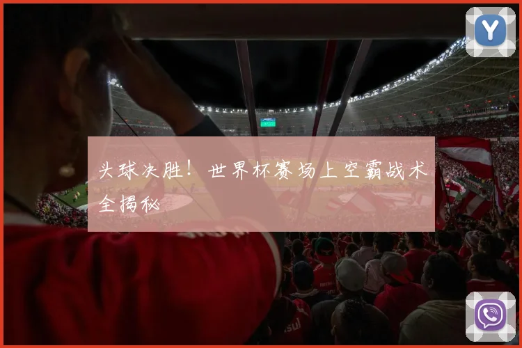 头球决胜!世界杯赛场上空霸战术全揭秘