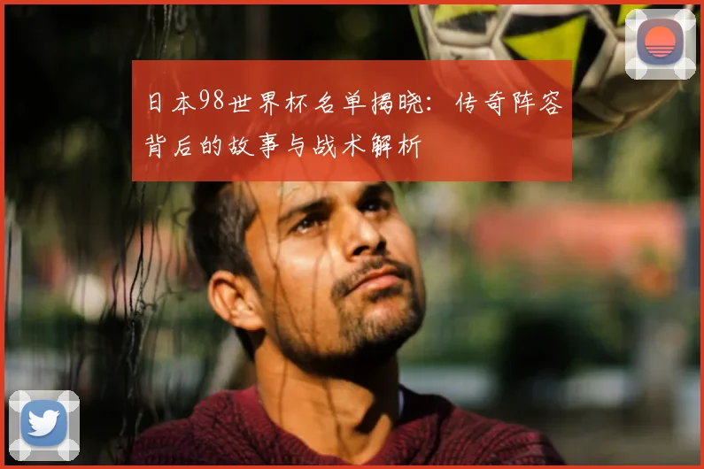 日本98世界杯名单揭晓：传奇阵容背后的故事与战术解析