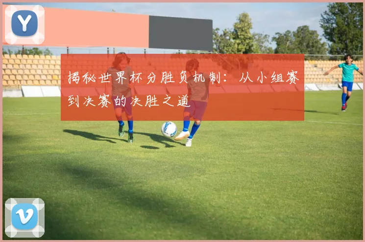 揭秘世界杯分胜负机制:从小组赛到决赛的决胜之道