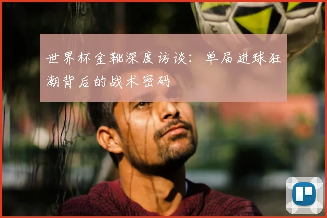 世界杯金靴深度访谈:单届进球狂潮背后的战术密码